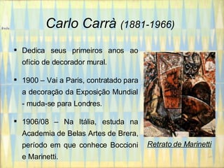 Carlo Carrà   (1881-1966)   Dedica seus primeiros anos ao ofício de decorador mural. 1900 – Vai a Paris, contratado para a decoração da Exposição Mundial - muda-se para Londres. 1906/08 – Na Itália, estuda na Academia de Belas Artes de Brera, período em que conhece Boccioni e Marinetti. Retrato de Marinetti 