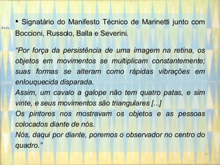 Signatário do Manifesto Técnico de Marinetti junto com Boccioni, Russolo, Balla e Severini. “ Por força da persistência de uma imagem na retina, os objetos em movimentos se multiplicam constantemente; suas formas se alteram como rápidas vibrações em enlouquecida disparada. Assim, um cavalo a galope não tem quatro patas, e sim vinte, e seus movimentos são triangulares [...] Os pintores nos mostravam os objetos e as pessoas colocados diante de nós. Nós, daqui por diante, poremos o observador no centro do quadro.” 
