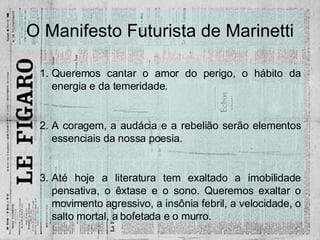 O Manifesto Futurista de Marinetti Queremos cantar o amor do perigo, o hábito da energia e da temeridade. A coragem, a audácia e a rebelião serão elementos essenciais da nossa poesia. Até hoje a literatura tem exaltado a imobilidade pensativa, o êxtase e o sono. Queremos exaltar o movimento agressivo, a insônia febril, a velocidade, o salto mortal, a bofetada e o murro. 