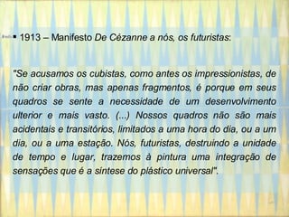 1913 – Manifesto  De Cézanne a nós, os futuristas : "Se acusamos os cubistas, como antes os impressionistas, de não criar obras, mas apenas fragmentos, é porque em seus quadros se sente a necessidade de um desenvolvimento ulterior e mais vasto. (...) Nossos quadros não são mais acidentais e transitórios, limitados a uma hora do dia, ou a um dia, ou a uma estação. Nós, futuristas, destruindo a unidade de tempo e lugar, trazemos à pintura uma integração de sensações que é a síntese do plástico universal". 