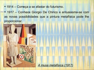 1914 – Começa a se afastar do futurismo. 1917 – Conhece Giorgio De Chirico e entusiasma-se com as novas possibilidades que a pintura metafísica pode lhe proporcionar. A musa metafísica (1917) 