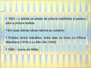 1924  –  o artista se afasta da pintura metafísica e passou para a pintura realista. Em suas últimas obras retorna ao cubismo. Publica vários trabalhos, entre eles os livros  La Pittura Metafísica (1919)  e  La Mia Vita (1943) . 1966 – morre em Milão. 