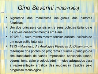 Gino Severini   (1883-1966)   Signatário dos manifestos inaugurais dos pintores futuristas. Um dos principais canais entre seus colegas italianos e os novos desenvolvimentos em Paris. 1912/13 – Auto-retrato mostra técnica cubista - veículo de um novo estilo futurista. 1913 – Manifesto  As Analogias Plásticas do Dinamismo  – reiteração dos pontos do programa futurista  –  princípio da simultaneidade de várias impressões sensoriais (sons, odores, tons, calor e velocidade) – meios adequados para a representação artística das mudanças trazidas pelo progresso tecnológico. 