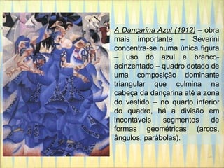 A Dançarina Azul (1912)  – obra mais importante – Severini concentra-se numa única figura – uso do azul e branco-acinzentado – quadro dotado de uma composição dominante triangular que culmina na cabeça da dançarina até a zona do vestido – no quarto inferior do quadro, há a divisão em incontáveis segmentos de formas geométricas (arcos, ângulos, parábolas). 