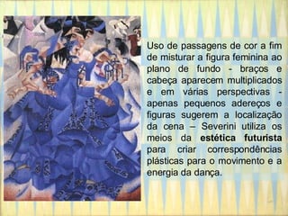 Uso de passagens de cor a fim de misturar a figura feminina ao plano de fundo - braços e cabeça aparecem multiplicados e em várias perspectivas - apenas pequenos adereços e figuras sugerem a localização da cena – Severini utiliza os meios da  estética futurista  para criar correspondências plásticas para o movimento e a energia da dança. 