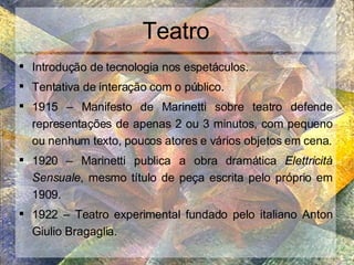 Teatro Introdução de tecnologia nos espetáculos. Tentativa de interação com o público. 1915 – Manifesto de Marinetti sobre teatro defende representações de apenas 2 ou 3 minutos, com pequeno ou nenhum texto, poucos atores e vários objetos em cena. 1920 – Marinetti publica a obra dramática  Elettricità Sensuale , mesmo título de peça escrita pelo próprio em 1909. 1922 – Teatro experimental fundado pelo italiano Anton Giulio Bragaglia. 