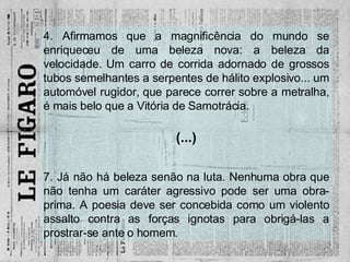 4. Afirmamos que a magnificência do mundo se enriqueceu de uma beleza nova: a beleza da velocidade. Um carro de corrida adornado de grossos tubos semelhantes a serpentes de hálito explosivo... um automóvel rugidor, que parece correr sobre a metralha, é mais belo que a Vitória de Samotrácia. (...) 7. Já não há beleza senão na luta. Nenhuma obra que não tenha um caráter agressivo pode ser uma obra-prima. A poesia deve ser concebida como um violento assalto contra as forças ignotas para obrigá-las a prostrar-se ante o homem. 