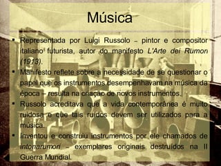 Música Representada por Luigi Russolo  –  pintor e compositor italiano futurista, autor do manifesto  L'Arte dei Rumori (1913) . Manifesto reflete sobre a necessidade de se questionar o papel que os instrumentos desempenhavam na música da época – resulta na criação de novos instrumentos.  Russolo acreditava que a vida contemporânea é muito ruidosa e que tais ruídos devem ser utilizados para a música.  Inventou e construiu instrumentos por ele chamados de  intonarumori  –  exemplares originais destruídos na II Guerra Mundial. 