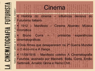 Cinema História do cinema – influência decisiva do Futurismo Italiano. 1912 – Manifesto – Cinema Abstrato: Música Cromática Bruno Corra –  primeiras experiências cinematográficas Dois filmes que desaparecem na 2ª Guerra Mundial –  O Arco-íris  e  A Dança . 11/09/1916 – Manifesto coletivo A Cinematografia Futurista, assinado por Marinetti, Balla, Corrà, Emilio Settimelli, Arnaldo Ginna e Remo Chiti. 