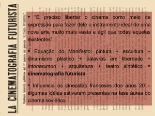“ É preciso libertar o cinema como meio de expressão para fazer dele o instrumento ideal de uma nova arte muito mais vasta e ágil que todas aquelas existentes”. Equação do Manifesto: pintura + escultura + dinamismo plástico + palavras em liberdade +  intonarumori  + arquitetura + teatro sintético =  cinematografia futurista . Influencia os cineastas franceses dos anos 20 – algumas idéias estiveram presentes na fase áurea do cinema soviético. 