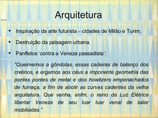 Arquitetura Inspiração da arte futurista  –  cidades de Milão e Turim. Destruição da paisagem urbana. Panfletos ‘contra a Veneza passadista’: “ Queimemos a gôndolas, essas cadeiras de balanço dos cretinos, e ergamos aos céus a imponente geometria das pontes pontes de metal e dos howitzers empenachados de fumaça, a fim de abolir as curvas cadentes da velha arquitetura. Que venha, enfm, o reino da Luz Elétrica libertar Veneza de seu luar luar venal de salar mobiliadas.” 
