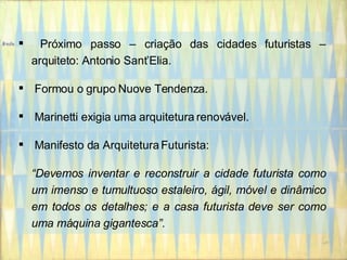 Próximo passo – criação das cidades futuristas – arquiteto: Antonio Sant’Elia. Formou o grupo  Nuove Tendenza. Marinetti exigia uma arquitetura renovável. Manifesto da Arquitetura Futurista:  “ Devemos inventar e reconstruir a cidade futurista como um imenso e tumultuoso estaleiro, ágil, móvel e dinâmico em todos os detalhes; e a casa futurista deve ser como uma máquina gigantesca”. 