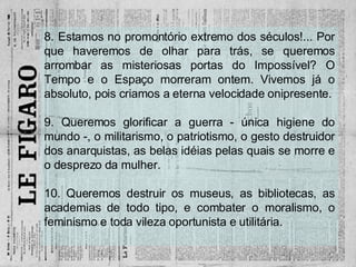 8. Estamos no promontório extremo dos séculos!... Por que haveremos de olhar para trás, se queremos arrombar as misteriosas portas do Impossível? O Tempo e o Espaço morreram ontem. Vivemos já o absoluto, pois criamos a eterna velocidade onipresente. 9. Queremos glorificar a guerra - única higiene do mundo -, o militarismo, o patriotismo, o gesto destruidor dos anarquistas, as belas idéias pelas quais se morre e o desprezo da mulher. 10. Queremos destruir os museus, as bibliotecas, as academias de todo tipo, e combater o moralismo, o feminismo e toda vileza oportunista e utilitária. 