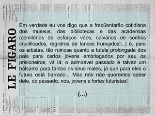 Em verdade eu vos digo que a freqüentarão cotidiana dos museus, das bibliotecas e das academias (cemitérios de esforços vãos, calvários de sonhos crucificados, registros de lances truncados!...) é, para os artistas, tão ruinosa quanto a tutela prolongada dos pais para certos jovens embriagados por seu os prisioneiros, vá lá: o admirável passado é talvez um bálsamo para tantos os seus males, já que para eles o futuro está barrado... Mas nós não queremos saber dele, do passado, nós, jovens e fortes futuristas! (...) 