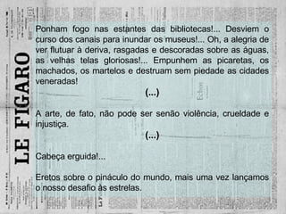 Ponham fogo nas estantes das bibliotecas!... Desviem o curso dos canais para inundar os museus!... Oh, a alegria de ver flutuar à deriva, rasgadas e descoradas sobre as águas, as velhas telas gloriosas!... Empunhem as picaretas, os machados, os martelos e destruam sem piedade as cidades veneradas! (...) A arte, de fato, não pode ser senão violência, crueldade e injustiça. (...) Cabeça erguida!... Eretos sobre o pináculo do mundo, mais uma vez lançamos o nosso desafio às estrelas. 
