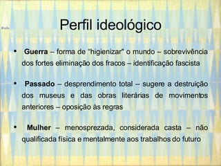 Perfil ideológico Guerra  – forma de “higienizar" o mundo – sobrevivência dos fortes eliminação dos fracos – identificação fascista Passado  – desprendimento total – sugere a destruição dos museus e das obras literárias de movimentos anteriores – oposição às regras Mulher  – menosprezada, considerada casta – não qualificada física e mentalmente aos trabalhos do futuro 