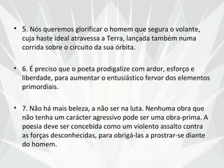 • 5. Nós queremos glorificar o homem que segura o volante,
  cuja haste ideal atravessa a Terra, lançada também numa
  corrida sobre o circuito da sua órbita.

• 6. É preciso que o poeta prodigalize com ardor, esforço e
  liberdade, para aumentar o entusiástico fervor dos elementos
  primordiais.

• 7. Não há mais beleza, a não ser na luta. Nenhuma obra que
  não tenha um carácter agressivo pode ser uma obra-prima. A
  poesia deve ser concebida como um violento assalto contra
  as forças desconhecidas, para obrigá-las a prostrar-se diante
  do homem.
 