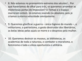 • 8. Nós estamos no promontório extremo dos séculos!… Por
  que haveríamos de olhar para trás, se queremos arrombar as
  misteriosas portas do Impossível? O Tempo e o Espaço
  morreram ontem. Já estamos vivendo no absoluto, pois já
  criamos a eterna velocidade omnipotente.

• 9. Queremos glorificar a guerra – única higiene do mundo –, o
  militarismo, o patriotismo, o gesto destruidor dos libertários,
  as belas ideias pelas quais se morre e o desprezo pela mulher.

• 10. Queremos destruir os museus, as bibliotecas, as
  academias de toda a natureza, e combater o moralismo, o
  feminismo e toda a vileza oportunista e utilitária.
 