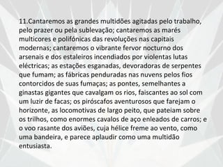 11.Cantaremos as grandes multidões agitadas pelo trabalho,
pelo prazer ou pela sublevação; cantaremos as marés
multicores e polifónicas das revoluções nas capitais
modernas; cantaremos o vibrante fervor nocturno dos
arsenais e dos estaleiros incendiados por violentas lutas
eléctricas; as estações esganadas, devoradoras de serpentes
que fumam; as fábricas penduradas nas nuvens pelos fios
contorcidos de suas fumaças; as pontes, semelhantes a
ginastas gigantes que cavalgam os rios, faiscantes ao sol com
um luzir de facas; os piróscafos aventurosos que farejam o
horizonte, as locomotivas de largo peito, que pateiam sobre
os trilhos, como enormes cavalos de aço enleados de carros; e
o voo rasante dos aviões, cuja hélice freme ao vento, como
uma bandeira, e parece aplaudir como uma multidão
entusiasta.
 