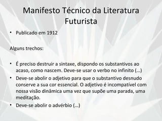 Manifesto Técnico da Literatura
                Futurista
• Publicado em 1912

Alguns trechos:

• É preciso destruir a sintaxe, dispondo os substantivos ao
  acaso, como nascem. Deve-se usar o verbo no infinito (…)
• Deve-se abolir o adjetivo para que o substantivo desnudo
  conserve a sua cor essencial. O adjetivo é incompatível com
  nossa visão dinâmica uma vez que supõe uma parada, uma
  meditação.
• Deve-se abolir o advérbio (…)
 