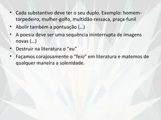 • Cada substantivo deve ter o seu duplo. Exemplo: homem-
  torpedeiro, mulher-golfo, multidão-ressaca, praça-funil
• Abolir também a pontuação (…)
• A poesia deve ser uma sequência ininterrupta de imagens
  novas (…)
• Destruir na literatura o “eu”
• Façamos corajosamente o “feio” em literatura e matemos de
  qualquer maneira a solenidade.
 