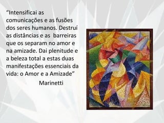 “Intensificai as
comunicações e as fusões
dos seres humanos. Destruí
as distâncias e as barreiras
que os separam no amor e
na amizade. Dai plenitude e
a beleza total a estas duas
manifestações essenciais da
vida: o Amor e a Amizade”
              Marinetti
 
