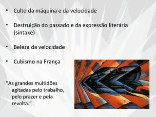 • Culto da máquina e da velocidade

• Destruição do passado e da expressão literária
  (sintaxe)

• Beleza da velocidade

• Cubismo na França


“As grandes multidões
  agitadas pelo trabalho,
  pelo prazer e pela
  revolta.”
 