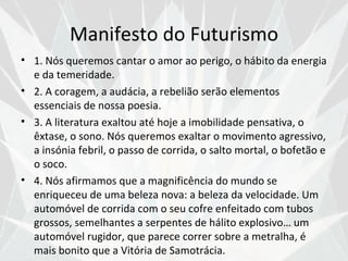 Manifesto do Futurismo
• 1. Nós queremos cantar o amor ao perigo, o hábito da energia
  e da temeridade.
• 2. A coragem, a audácia, a rebelião serão elementos
  essenciais de nossa poesia.
• 3. A literatura exaltou até hoje a imobilidade pensativa, o
  êxtase, o sono. Nós queremos exaltar o movimento agressivo,
  a insónia febril, o passo de corrida, o salto mortal, o bofetão e
  o soco.
• 4. Nós afirmamos que a magnificência do mundo se
  enriqueceu de uma beleza nova: a beleza da velocidade. Um
  automóvel de corrida com o seu cofre enfeitado com tubos
  grossos, semelhantes a serpentes de hálito explosivo… um
  automóvel rugidor, que parece correr sobre a metralha, é
  mais bonito que a Vitória de Samotrácia.
 