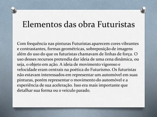 Elementos das obra Futuristas
Com frequência nas pinturas Futuristas aparecem cores vibrantes
e contrastantes, formas geométricas, sobreposição de imagens
além do uso do que os futuristas chamavam de linhas de força. O
uso desses recursos pretendia dar ideia de uma cena dinâmica, ou
seja, o objeto em ação. A ideia de movimento vigoroso e
velocidade eram centrais na poética do Futurismo. Os futuristas
não estavam interessados em representar um automóvel em suas
pinturas, porém representar o movimento do automóvel e a
experiência de sua aceleração. Isso era mais importante que
detalhar sua forma ou o veículo parado.
 