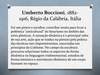 Umberto Boccioni, 1882-
1916, Régio da Calábria, Itália
Foi um pintor e escultor, contribui muito para levar a
polêmica “anticultural” do futurismo no âmbito das
artes plásticas. A sensação dinâmica é o principal valor
de sua arte, ação que se traduz na pintura pela prática
das técnicas neo-impressionistas, associadas aos
princípios do Cubismo. No campo da escultura
procurou solucionar todos os aspectos da forma
dinâmica na linguagem tridimensional, estudou de
forma intensiva o movimento dinâmico de um corpo
humano no espaço.
 