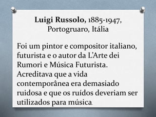 Luigi Russolo, 1885-1947,
Portogruaro, Itália
Foi um pintor e compositor italiano,
futurista e o autor da L’Arte dei
Rumori e Música Futurista.
Acreditava que a vida
contemporânea era demasiado
ruidosa e que os ruídos deveriam ser
utilizados para música.
 