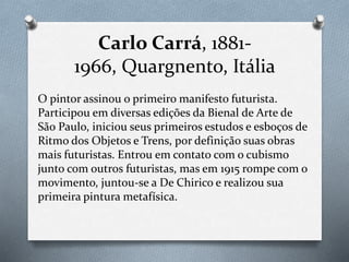 Carlo Carrá, 1881-
1966, Quargnento, Itália
O pintor assinou o primeiro manifesto futurista.
Participou em diversas edições da Bienal de Arte de
São Paulo, iniciou seus primeiros estudos e esboços de
Ritmo dos Objetos e Trens, por definição suas obras
mais futuristas. Entrou em contato com o cubismo
junto com outros futuristas, mas em 1915 rompe com o
movimento, juntou-se a De Chirico e realizou sua
primeira pintura metafísica.
 
