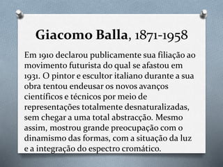 Giacomo Balla, 1871-1958
Em 1910 declarou publicamente sua filiação ao
movimento futurista do qual se afastou em
1931. O pintor e escultor italiano durante a sua
obra tentou endeusar os novos avanços
científicos e técnicos por meio de
representações totalmente desnaturalizadas,
sem chegar a uma total abstracção. Mesmo
assim, mostrou grande preocupação com o
dinamismo das formas, com a situação da luz
e a integração do espectro cromático.
 