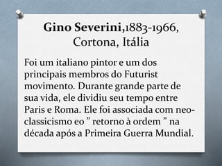 Gino Severini,1883-1966,
Cortona, Itália
Foi um italiano pintor e um dos
principais membros do Futurist
movimento. Durante grande parte de
sua vida, ele dividiu seu tempo entre
Paris e Roma. Ele foi associada com neo-
classicismo eo ” retorno à ordem ” na
década após a Primeira Guerra Mundial.
 