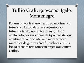 Tullio Crali, 1910-2000, Igalo,
Montenegro
Foi um pintor italiano ligado ao movimento
futurista . Autodidata, ele se juntou ao
futurista tarde, não antes de 1929 . Ele é
conhecido por suas obras de tipo realista, que
combinam ‘velocidade, ar e mecanização
mecânica da guerra aérea ” , embora em sua
longa carreira tem também expressou outros
estilos.
 