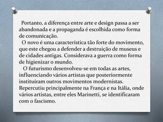 Portanto, a diferença entre arte e design passa a ser
abandonada e a propaganda é escolhida como forma
de comunicação.
O novo é uma característica tão forte do movimento,
que este chegou a defender a destruição de museus e
de cidades antigas. Considerava a guerra como forma
de higienizar o mundo.
O futurismo desenvolveu-se em todas as artes,
influenciando vários artistas que posteriormente
instituíram outros movimentos modernistas.
Repercutiu principalmente na França e na Itália, onde
vários artistas, entre eles Marinetti, se identificaram
com o fascismo.
 