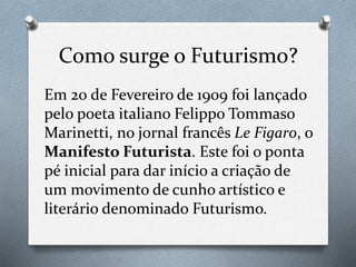 Como surge o Futurismo?
Em 20 de Fevereiro de 1909 foi lançado
pelo poeta italiano Felippo Tommaso
Marinetti, no jornal francês Le Figaro, o
Manifesto Futurista. Este foi o ponta
pé inicial para dar início a criação de
um movimento de cunho artístico e
literário denominado Futurismo.
 