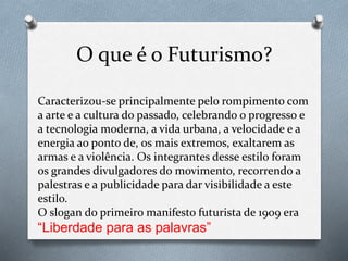 O que é o Futurismo?
Caracterizou-se principalmente pelo rompimento com
a arte e a cultura do passado, celebrando o progresso e
a tecnologia moderna, a vida urbana, a velocidade e a
energia ao ponto de, os mais extremos, exaltarem as
armas e a violência. Os integrantes desse estilo foram
os grandes divulgadores do movimento, recorrendo a
palestras e a publicidade para dar visibilidade a este
estilo.
O slogan do primeiro manifesto futurista de 1909 era
“Liberdade para as palavras”
 