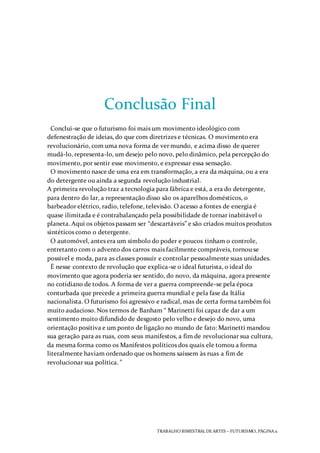 TRABALHO BIMESTRAL DEARTES – FUTURISMO, PÁGINA 11
Conclusão Final
Conclui-se que o futurismo foi mais um movimento ideológico com
defenestração de ideias, do que com diretrizes e técnicas. O movimento era
revolucionário, com uma nova forma de ver mundo, e acima disso de querer
mudá-lo, representa-lo, um desejo pelo novo, pelo dinâmico, pela percepção do
movimento, por sentir esse movimento, e expressar essa sensação.
O movimento nasce de uma era em transformação, a era da máquina, ou a era
do detergente ou ainda a segunda revolução industrial.
A primeira revolução traz a tecnologia para fábrica e está, a era do detergente,
para dentro do lar, a representação disso são os aparelhos domésticos, o
barbeador elétrico, radio, telefone, televisão. O acesso a fontes de energia é
quase ilimitada e é contrabalançado pela possibilidade de tornar inabitável o
planeta. Aqui os objetos passam ser “descartáveis” e são criados muitos produtos
sintéticos como o detergente.
O automóvel, antes era um símbolo do poder e poucos tinham o controle,
entretanto com o advento dos carros mais facilmente compráveis, tornou se
possível e moda, para as classes possuir e controlar pessoalmente suas unidades.
É nesse contexto de revolução que explica-se o ideal futurista, o ideal do
movimento que agora poderia ser sentido, do novo, da máquina, agora presente
no cotidiano de todos. A forma de ver a guerra compreende-se pela época
conturbada que precede a primeira guerra mundial e pela fase da Itália
nacionalista. O futurismo foi agressivo e radical, mas de certa forma também foi
muito audacioso. Nos termos de Banham “ Marinetti foi capaz de dar a um
sentimento muito difundido de desgosto pelo velho e desejo do novo, uma
orientação positiva e um ponto de ligação no mundo de fato: Marinetti mandou
sua geração para as ruas, com seus manifestos, a fim de revolucionar sua cultura,
da mesma forma como os Manifestos políticos dos quais ele tomou a forma
literalmente haviam ordenado que os homens saíssem às ruas a fim de
revolucionar sua política. ”
 