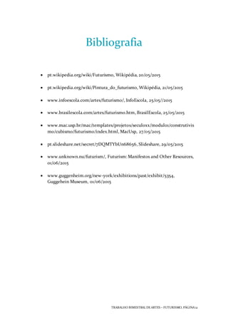 TRABALHO BIMESTRAL DEARTES – FUTURISMO, PÁGINA 12
Bibliografia
 pt.wikipedia.org/wiki/Futurismo, Wikipédia, 20/05/2015
 pt.wikipedia.org/wiki/Pintura_do_futurismo, Wikipédia, 21/05/2015
 www.infoescola.com/artes/futurismo/, InfoEscola, 25/05//2015
 www.brasilescola.com/artes/futurismo.htm, BrasilEscola, 25/05/2015
 www.mac.usp.br/mac/templates/projetos/seculoxx/modulo1/construtivis
mo/cubismo/futurismo/index.html, MacUsp, 27/05/2015
 pt.slideshare.net/secret/7DQMTYbUn68656, Slideshare, 29/05/2015
 www.unknown.nu/futurism/, Futurism: Manifestos and Other Resources,
01/06/2015
 www.guggenheim.org/new-york/exhibitions/past/exhibit/5354,
Guggehein Museum, 01/06/2015
 