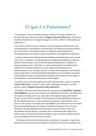 TRABALHO BIMESTRAL DEARTES – FUTURISMO, PÁGINA 2
O que é o Futurismo?
O Futurismo é um movimento artístico e literário, iniciado na Itália, em
fevereiro de 1909, pelo poeta Italiano Filippo Tommaso Marinetti. O primeiro
manifesto futurista teve o seguinte slogan: Les mots en liberté ("Liberdade para
as palavras")
Em reação violenta contra a tradição, exaltou os aspectos dinâmicos da vida
contemporânea: a velocidade e a mecanização. Os Poetas procuravam produzir
uma nova escrita, sem as pontuações e as relações sintáticas habituais,
eliminando dos textos todos os aspectos da forma e do significado tradicional.
A pintura futurista foi explicitada pelo cubismo e pela abstração, mas o uso de
cores vivas e contrastes e a sobreposição das imagens pretendia dar a ideia de
dinâmica, deformação e não- materializaçãopor que passam os objetos e o
espaço quando ocorre a ação. Para os artistas do futurismo os objetos não se
concluem no contorno aparente e os seus aspectos interpenetram-se
continuamente a um só tempo. Procura-se neste estilo expressar o movimento
atual, registrando a velocidade descrita pelas figuras em movimento no espaço.
O artista futurista não está interessado em pintar um automóvel, mas captar a
forma plástica a velocidade descrita por ele no espaço.
Na Itália, temos como principais percursores do futurismo o pintor e escultor
Umberto Boccioni, o escritor, poeta, editor, ideólogo, jornalista e ativista
político italiano Filippo Tommaso Godoy Marinetti.
No Brasil, o futurismo foi influenciado por artistas como Oswald de Andrade e
Anita Malfatti, que tiveram contato com o Manifesto Futurista e com Marinetti
em viagens à Europa já em 1912. Após uma interrupção forçada pela Grande
Guerra, o contato foi retomado. Foi certamente uma das influências da Semana
de Arte Moderna de 1922, e seus conceitos de desprezo o passado para criar o
futuro e não à cópia e veneração pela originalidade caiu como uma luva no desejo
dos jovens artistas de parar de copiar os modelos europeus e criar uma arte
brasileira. Oswald, principalmente, percebeu-se que o Brasil e toda a sua
diversidade cultural, desde as variadas culturas autóctones dos índios até à
cultura negra, representavam uma vantagem e que com elas se podia construir
uma identidade e renovar as letras e as artes.
Os adeptos do movimento rejeitavam o moralismo e o passado, e suas obras
baseavam-se fortemente na velocidade e nos desenvolvimentos tecnológicos do
 