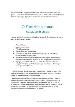 TRABALHO BIMESTRAL DEARTES – FUTURISMO, PÁGINA 3
final do século XIX. Os primeiros futuristas europeus também exaltavam a
guerra e a violência. O Futurismo desenvolveu-se em todas as artes e influenciou
diversos artistas que depois fundaram outros movimentos modernistas.
O Futurismo e suas
características
Muitas características fizeram o futurismo ter grande destaque entre as outras
artes da época, entre elas são:
 Dinamicidade;
 Aspectos mecânicos;
 Velocidade abstrata;
 Uso de elementos geométricos;
 Esquemas sucessivos de representação do objeto pictórico, como
exposição fotográfica múltipla;
 Movimentos animados pela fragmentação das figuras representadas,
conforme o modernismo. (No final da fase fica próximo ao cubismo);
 O grupo pretendia fortalecer a sociedade italiana através de uma
pregação patriótica que incluía a aceitação e exaltação da tecnologia -
associação com o Fascismo.
Para os futuristas, a palavra chave era o dinamismo, considerado uma força
universal e que deveria estar presente em todas as artes, reunindo ao mesmo
tempo, os elementos som, luz e movimento.
A expressão plástica que mais os caracteriza é a simultaneidade, ou seja, a
multiplicidade de imagens reunidas em uma só obra. Naquele momento, a
transgressão das regras alterava a visão da natureza. De fato, os futuristas
expressavam a violência e representavam a dinâmica do teatro da nova vida, e,
para tanto, distorcem a imagem do espectador, reproduzindo no quadro,
imagens sequenciadas como numa fita de cinema.
 