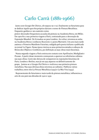 TRABALHO BIMESTRAL DEARTES – FUTURISMO, PÁGINA 6
Carlo Carrà (1881-1966)
Junto com Giorgio De Chirico, ele separa-se e vai, finalmente ao futurismo para
se dedicar àquilo que eles próprios dariam o nome de Pintura Metafísica.
Enquanto ganhava o seu sustento como
pintor-decorador frequentava as aulas de pintura na Academia Brera, em Milão.
Em 1900 fez a sua primeira viagem a Paris, contratado para a decoração da
Exposição Mundial. De lá mudou-se para Londres. Ao voltar, retomou as aulas
na Academia Brera e conheceu Boccioni e o poeta Marinetti. Um ano mais tarde
assinou o Primeiro Manifesto Futurista, redigido pelo poeta italiano e publicado
no jornal Le Figaro. Nessa época iniciou os seus primeiros estudos e esboços de
Ritmo dos Objetos e Comboios, por definição as suas obras mais futuristas.
Numa segunda viagem a Paris entrou em contato com Apollinaire, Modigliani e
Picasso. A partir desse momento começaram a aparecer as referências cubistas
nas suas obras. Carrà não deixou de comparecer às exposições futuristas de
Paris, Londres e Berlim, mas já em 1915 separou-se definitivamente do
grupo. Juntou-se a Giorgio De Chirico e realizou a sua primeira pintura
metafísica. Nas suas últimas obras retornou ao cubismo. Publicou vários
trabalhos, entre eles La Pittura Metafísica (1919) e La Mia Vita (1943).
Representante do futurismo e mais tarde da pintura metafísica, influenciou a
arte do seu país nas décadas de 1920 e 1930.
 