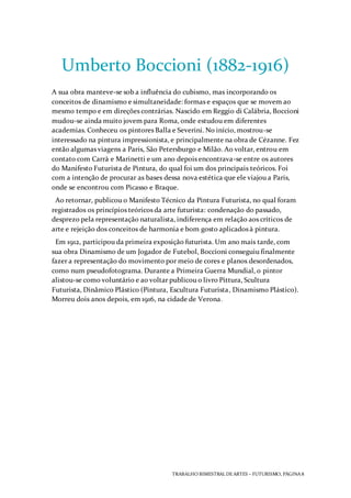 TRABALHO BIMESTRAL DEARTES – FUTURISMO, PÁGINA 8
Umberto Boccioni (1882-1916)
A sua obra manteve-se sob a influência do cubismo, mas incorporando os
conceitos de dinamismo e simultaneidade: formas e espaços que se movem ao
mesmo tempo e em direções contrárias. Nascido em Reggio di Calábria, Boccioni
mudou-se ainda muito jovem para Roma, onde estudou em diferentes
academias. Conheceu os pintores Balla e Severini. No início, mostrou-se
interessado na pintura impressionista, e principalmente na obra de Cézanne. Fez
então algumas viagens a Paris, São Petersburgo e Milão. Ao voltar, entrou em
contato com Carrà e Marinetti e um ano depois encontrava-se entre os autores
do Manifesto Futurista de Pintura, do qual foi um dos principais teóricos. Foi
com a intenção de procurar as bases dessa nova estética que ele viajou a Paris,
onde se encontrou com Picasso e Braque.
Ao retornar, publicou o Manifesto Técnico da Pintura Futurista, no qual foram
registrados os princípios teóricos da arte futurista: condenação do passado,
desprezo pela representação naturalista, indiferença em relação aos críticos de
arte e rejeição dos conceitos de harmonia e bom gosto aplicados à pintura.
Em 1912, participou da primeira exposição futurista. Um ano mais tarde, com
sua obra Dinamismo de um Jogador de Futebol, Boccioni conseguiu finalmente
fazer a representação do movimento por meio de cores e planos desordenados,
como num pseudofotograma. Durante a Primeira Guerra Mundial, o pintor
alistou-se como voluntário e ao voltar publicou o livro Pittura, Scultura
Futurista, Dinâmico Plástico (Pintura, Escultura Futurista, Dinamismo Plástico).
Morreu dois anos depois, em 1916, na cidade de Verona.
 