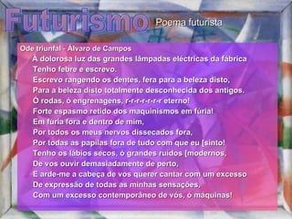 Futurismo Ode triunfal  -  Álvaro de Campos         À dolorosa luz das grandes lâmpadas eléctricas da fábrica         Tenho febre e escrevo.         Escrevo rangendo os dentes, fera para a beleza disto,         Para a beleza disto totalmente desconhecida dos antigos.         Ó rodas, ó engrenagens, r-r-r-r-r-r-r eterno!         Forte espasmo retido dos maquinismos em fúria!         Em fúria fora e dentro de mim,         Por todos os meus nervos dissecados fora,         Por todas as papilas fora de tudo com que eu [sinto!         Tenho os lábios secos, ó grandes ruídos [modernos,         De vos ouvir demasiadamente de perto,         E arde-me a cabeça de vos querer cantar com um excesso         De expressão de todas as minhas sensações,         Com um excesso contemporâneo de vós, ó máquinas!  Poema futurista 