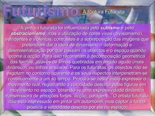 Futurismo A pintura futurista foi influenciada pelo  cubismo  e pelo  abstracionismo , mas a utilização de cores vivas (divisionismo), estridentes e violentas, contrastes e a sobreposição das imagens que pretendiam dar a ideia de dinamismo – deformação e desmaterialização por que passam os objectos e o espaço quando ocorre a acção. Para isso recorreram à decomposição geométrica das formas, através de linhas quebradas em ângulo agudo (mais dinâmico), ou linhas sinuosas. Para os futuristas, os objectos não se esgotam no contorno aparente e os seus aspectos interpenetram-se continuamente a um só tempo. Procura-se neste estilo expressar o movimento real, registrando a velocidade descrita pelas figuras em movimento no espaço, obtendo-se uma expressividade dinâmica transmissora de emoções fortes, acção, coragem… O artista futurista não está interessado em pintar um automóvel, mas captar a forma plástica a velocidade descrita por ele no espaço. A Pintura Futurista 