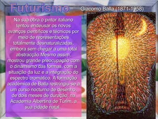 Futurismo Na sua obra o pintor italiano tentou endeusar os novos avanços científicos e técnicos por meio de representações totalmente desnaturalizadas, embora sem chegar a uma total abstracção.Mesmo assim, mostrou grande preocupação com o dinamismo das formas, com a situação da luz e a integração do espectro cromático. A formação académica de Balla restringiu-se a um curso nocturno de desenho, de dois meses de duração, na Academia Albertina de Turim, a sua cidade natal.  Giacomo Balla (1871-1958) 
