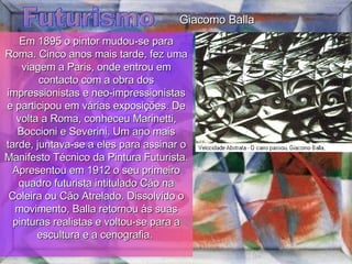 Futurismo Em 1895 o pintor mudou-se para Roma. Cinco anos mais tarde, fez uma viagem a Paris, onde entrou em contacto com a obra dos impressionistas e neo-impressionistas e participou em várias exposições. De volta a Roma, conheceu Marinetti, Boccioni e Severini. Um ano mais tarde, juntava-se a eles para assinar o Manifesto Técnico da Pintura Futurista. Apresentou em 1912 o seu primeiro quadro futurista intitulado Cão na Coleira ou Cão Atrelado. Dissolvido o movimento, Balla retornou às suas pinturas realistas e voltou-se para a escultura e a cenografia.  Giacomo Balla 
