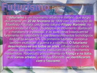 Futurismo O  futurismo  é um movimento artístico e literário, que surgiu oficialmente em  20 de fevereiro  de 1909 com a publicação do  Manifesto Futurista , pelo poeta italiano  Filippo Marinetti , no jornal francês  Le Figaro . Os adeptos do movimento rejeitavam o moralismo e o passado, e as suas obras baseavam-se fortemente na velocidade e nos desenvolvimentos tecnológicos do final do século XIX. Os primeiros futuristas europeus também exaltavam a guerra e a violência.  O futurismo desenvolveu-se em todas as artes , influenciando vários artistas que posteriormente instituíram outros movimentos modernistas. Repercutiu principalmente na  França e na Itália , onde  vários artistas , entre eles Marinetti,  se identificaram com o fascismo. Contexto 