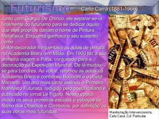 Futurismo Junto com Giorgio De Chirico, ele separar-se-ia finalmente do futurismo para se dedicar àquilo que eles próprios dariam o nome de Pintura Metafísica. Enquanto ganhava o seu sustento como  pintor-decorador frequentava as aulas de pintura na Academia Brera, em Milão. Em 1900 fez a sua primeira viagem a Paris, contratado para a decoração da Exposição Mundial. De lá mudou-se para Londres. Ao voltar, retomou as aulas na Academia Brera e conheceu Boccioni e o poeta Marinetti. Um ano mais tarde assinou o Primeiro Manifesto Futurista, redigido pelo poeta italiano e publicado no jornal Le Figaro. Nessa época iniciou os seus primeiros estudos e esboços de Ritmo dos Objectos e Comboios, por definição as suas obras mais futuristas.  Carlo Carrà (1881-1966) 